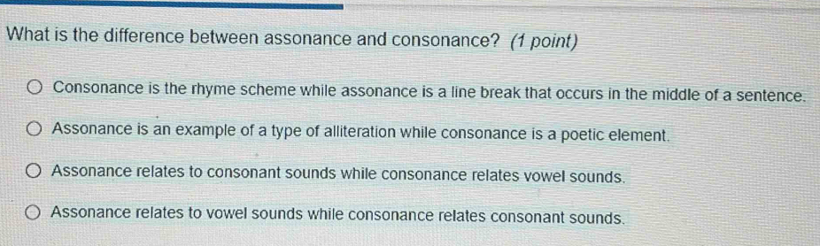 What is the difference between assonance and consonance? (1 point)
Consonance is the rhyme scheme while assonance is a line break that occurs in the middle of a sentence.
Assonance is an example of a type of alliteration while consonance is a poetic element.
Assonance relates to consonant sounds while consonance relates vowel sounds.
Assonance relates to vowel sounds while consonance relates consonant sounds.