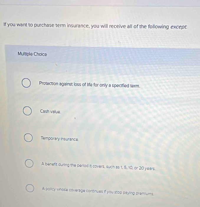 If you want to purchase term insurance, you will receive all of the following except
Multiple Choice
Protection against loss of life for only a specified term.
Cash value.
Temporary Insurance.
A benefit during the period it covers, such as 1, 5, 10, or 20 years.
A policy whose coverage continues if you stop paying premiums.