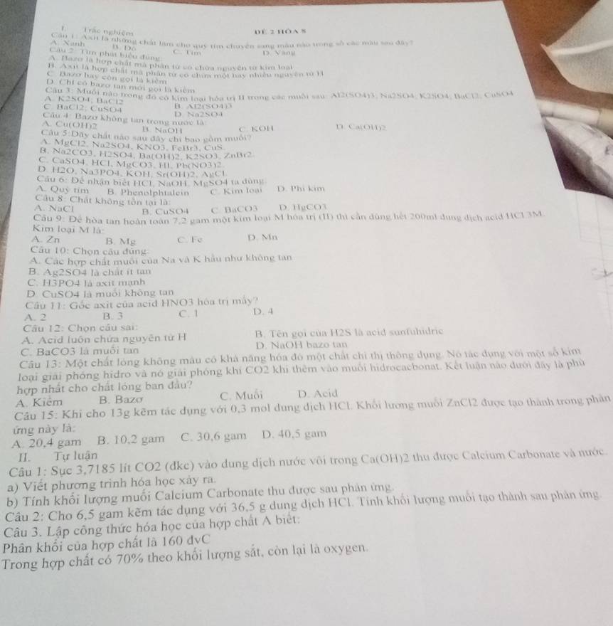 Trác nghiệm
DE 2 HOA 8
A. Xanh C  can ời là những chất làm cho quỹ tim chuyên sang màu nào trong số các màu sao đây?
B  D o 
Câu 2: Tìm phát biểu đùng C. Tim D. Vàng
A. Bazo là hợp chất mã phân từ có chứa nguyên tơ kim loại
B. Axi là hợp chấi mã phân từ cơ chim một hay nhiền nguyên tì H
C Bazo lay còn gọi là kiêm
D. Chi có bazo tan mới gọi là kièm
A. K2SO4, BaCl2  Câu 3: Muỗi nào trong đó có kim loại hóa trị II trong các muỗi sau: Al2(SO4)3, Na2SO4, K2SO4, BaCl2, CuSO4
C. BaCl2; CuSO4 D. Na2SO4 B. Al2(SO4)3
Câu 4: Bazơ không tan trong nước là
A. Cu(OH)2 B. NaOH C. KOH D. Ca(OH)2
Câu 5:Dây chất nào sau đây chi bao gồm muối?
A. MgCl2. Na2SO4, KNO3, |c||rr) □ 11>
B. Na2CO3, H2SO4. Ba( OH)2K2SO3ZnBr2
C. CaSO4. HCl. Mg gCO3,HLPh(NO3)2
D. H2O. Na3PO4,KOH,Sr(OH)2,AgCl
Cầu 6: Để nhận biết HCL NaOH Ms SO4 ta dùng
A. Quy tim B. Phenolphtalein C. Kim loại D. Phi kim
Câu 8: Chất không tôn tại là
A. NaCl B. CuSO4 C BaCO3 D. HgCO3
Cầu 9: Để hòa tan hoàn toàn 7,2 gam một kim loại M hóa trị (I1) thì cần dùng hệt 200ml dụng dịch acid HC1 3M.
Kim loại M là
A. Zn B. Mg C. Fe D. Mn
Câu 10: Chọn câu đũng
A. Các hợp chất muôi của Na và K hầu như không tan
B. Ag2SO4 là chất ít tan
C. H3PO4 là axit mạnh
D. CuSO4 là muỗi không tan
Câu 11: Gốc axit của acid HNO3 hóa trị máy?
A. 2 B. 3 C. 1 D. 4
Câu 12: Chọn câu sai:
A. Acid luôn chứa nguyên từ H B. Tên gọi của H2S là acid sunfuhidric
C. BaCO3 là muối tan D. NaOH bazo tan
Câu 13: Một chất lóng không màu có khá năng hóa đó một chất chi thị thông dụng. Nó tác dụng với một số kim
loại giải phóng hidro và nó giải phóng khí CO2 khi thêm vào muồi hidrocacbonat. Kết luận nào đưới đây là phù
hợp nhất cho chất lóng ban đầu?
A. Kiêm B. Bazσ C. Muỗi D. Acid
Câu 15: Khi cho 13g kẽm tác dụng với 0,3 mol dung dịch HCl. Khối lương muỗi ZaCl2 được tạo thành trong phản
ứng này là:
A. 20,4 gam B. 10,2 gam C. 30,6 gam D. 40,5 gam
II. Tự luận
Câu 1: Sục 3,7185 lít CO2 (đke) vào dung dịch nước vôi trong Ca(OH)2 thu được Caleium Carbonate và nước.
a) Viết phương trình hóa học xảy ra.
b) Tính khối lượng muối Calcium Carbonate thu được sau phản ứng.
Câu 2: Cho 6,5 gam kẽm tác dụng với 36,5 g dung dịch HCl. Tính khối lượng muối tạo thành sau phản ứng.
Câu 3. Lập công thức hóa học của hợp chất A biết:
Phân khối của hợp chất là 160 dvC
Trong hợp chất có 70% theo khối lượng sắt, còn lại là oxygen.