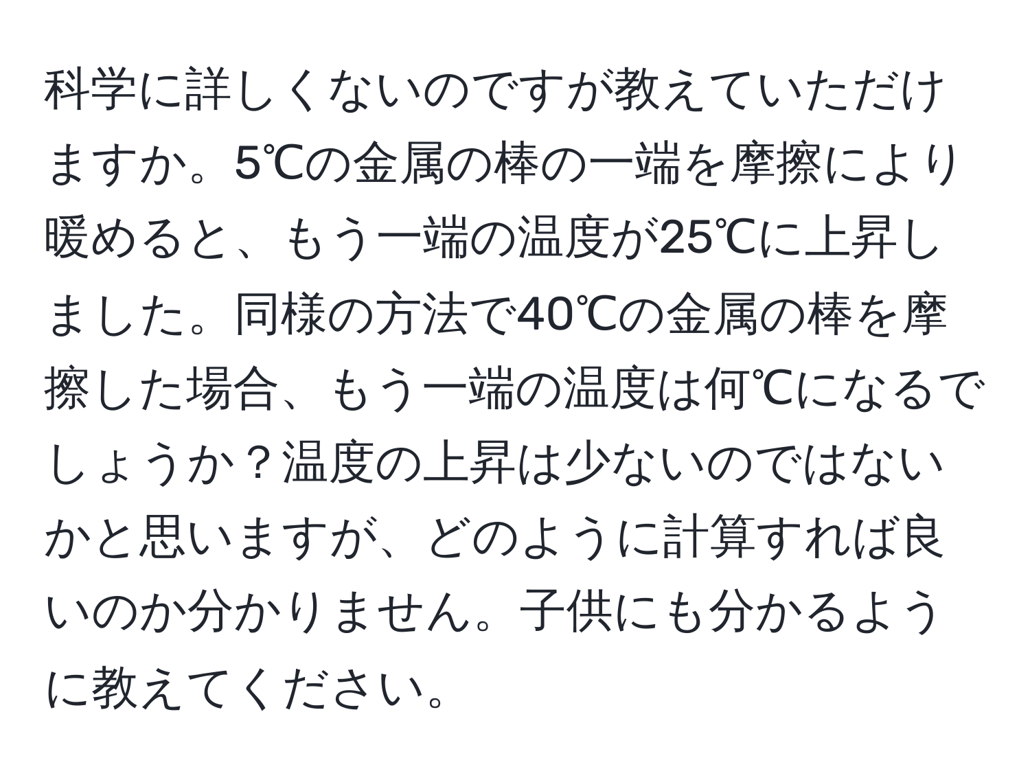 科学に詳しくないのですが教えていただけますか。5℃の金属の棒の一端を摩擦により暖めると、もう一端の温度が25℃に上昇しました。同様の方法で40℃の金属の棒を摩擦した場合、もう一端の温度は何℃になるでしょうか？温度の上昇は少ないのではないかと思いますが、どのように計算すれば良いのか分かりません。子供にも分かるように教えてください。