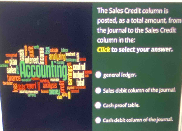 The Sales Credit column is
posted, as a total amount, from
the journal to the Sales Credit
column in the:
Click to select your answer.
general ledger.
an a
accurecy infernation Sales debit column of the journal.
Cash proof table.
Cash debit column of the journal.