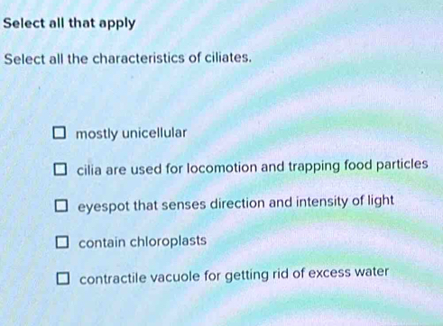 Select all that apply
Select all the characteristics of ciliates.
mostly unicellular
cilia are used for locomotion and trapping food particles
eyespot that senses direction and intensity of light
contain chloroplasts
contractile vacuole for getting rid of excess water