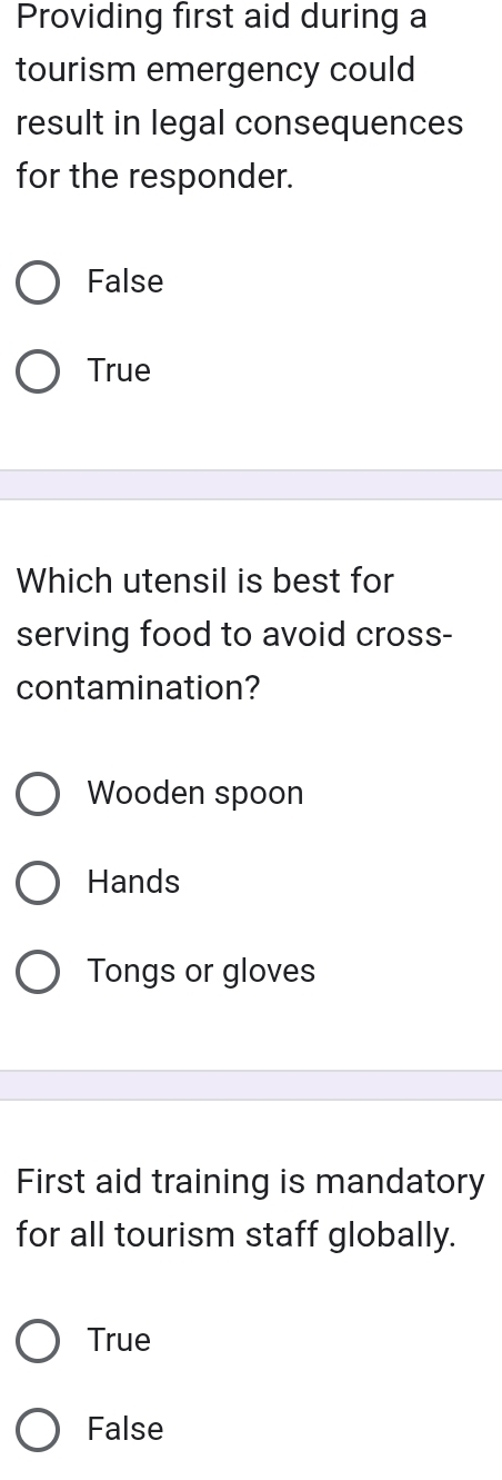 Providing first aid during a
tourism emergency could
result in legal consequences
for the responder.
False
True
Which utensil is best for
serving food to avoid cross-
contamination?
Wooden spoon
Hands
Tongs or gloves
First aid training is mandatory
for all tourism staff globally.
True
False