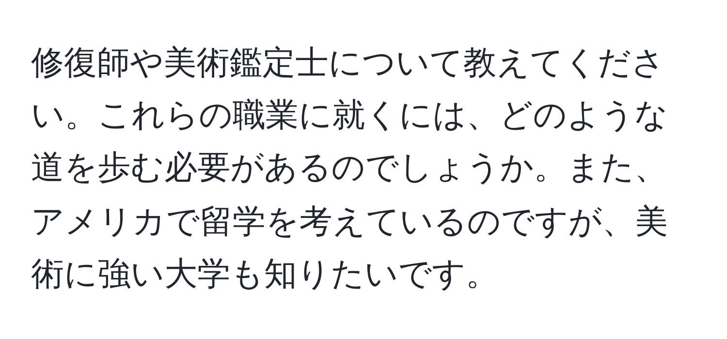 修復師や美術鑑定士について教えてください。これらの職業に就くには、どのような道を歩む必要があるのでしょうか。また、アメリカで留学を考えているのですが、美術に強い大学も知りたいです。