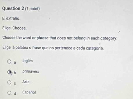 El extraño
Elige. Choose.
Choose the word or phrase that does not belong in each category
Elige la palabra o frase que no pertenece a cada categoría.
a Inglés
b primavera
C Arte
d Español