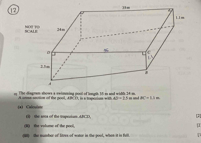 NOT 
SCA 
0 The diagram shows a swimming pool of length 35 m and width 24 m. 
A cross-section of the pool, ABCD, is a trapezium with AD=2.5m and BC=1.1m. 
(a) Calculate 
(i) the area of the trapezium ABCD, [2] 
(ii) the volume of the pool, [2] 
(iii) the number of litres of water in the pool, when it is full. [1