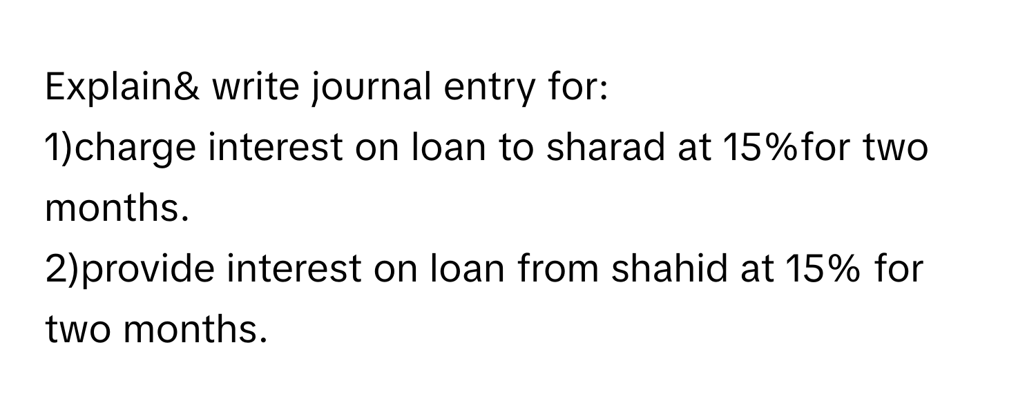 Explain& write journal entry for:
1)charge interest on loan to sharad at 15%for two months.
2)provide interest on loan from shahid at 15% for two months.