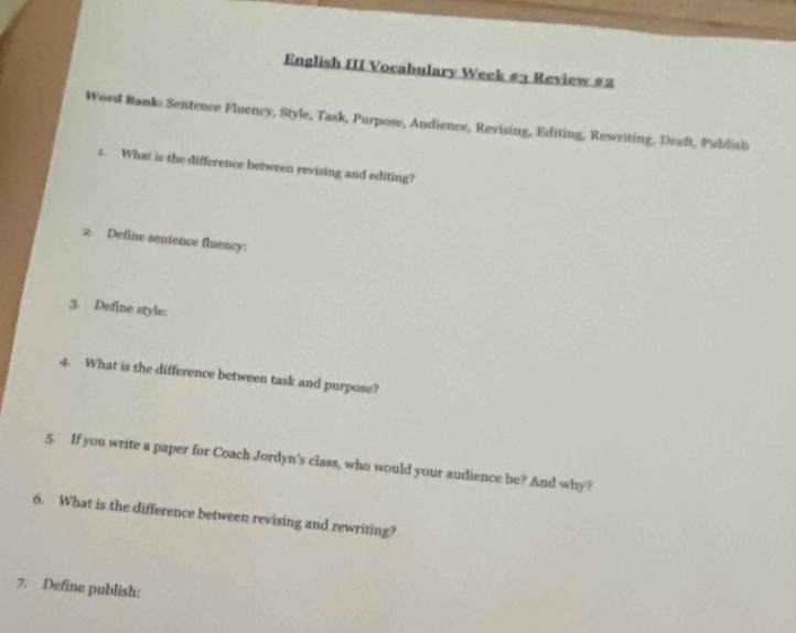 English III Vocabulary Week #2 Review #2 
Word Bank: Sentence Fluency, Style, Task, Purpose, Audience, Revising, Editing, Rewriting, Draft, Publish 
1. What is the difference between revising and editing? 
2. Define sentence fluency: 
3. Define style: 
4. What is the difference between task and purpose? 
5. If you write a paper for Coach Jordyn's class, who would your audience be? And why? 
6. What is the difference between revising and rewriting? 
7. Define publish: