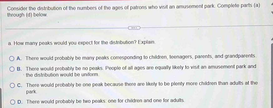 Consider the distribution of the numbers of the ages of patrons who visit an amusement park. Complete parts (a)
through (d) below.
a. How many peaks would you expect for the distribution? Explain.
A. There would probably be many peaks corresponding to children, teenagers, parents, and grandparents.
B. There would probably be no peaks. People of all ages are equally likely to visit an amusement park and
the distribution would be uniform.
C. There would probably be one peak because there are likely to be plenty more children than adults at the
park.
D. There would probably be two peaks: one for children and one for adults.