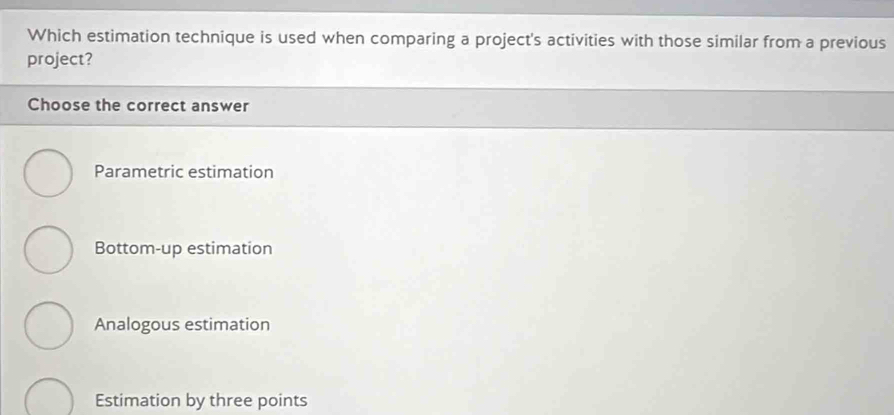 Which estimation technique is used when comparing a project's activities with those similar from a previous
project?
Choose the correct answer
Parametric estimation
Bottom-up estimation
Analogous estimation
Estimation by three points