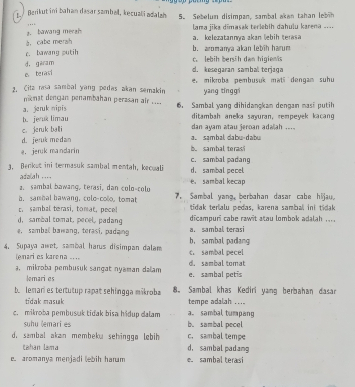 Berikut ini bahan dasar sambal, kecuali adalah 5. Sebelum disimpan, sambal akan tahan lebih
, .  .
a. bawang merah lama jika dimasak terlebih dahulu karena ....
b. cabe merah a. kelezatannya akan lebih terasa
c. bawang putih b. aromanya akan lebih harum
d. garam c. lebih bersih dan higienis
e. terasi
d. kesegaran sambal terjaga
e. mikroba pembusuk mati dengan suhu
2. Cita rasa sambal yang pedas akan semakin yang tinggi
nikmat dengan penambahan perasan air ....
a. jeruk nipis 6. Sambal yang dihidangkan dengan nasi putih
b. jeruk limau ditambah aneka sayuran, rempeyek kacang
c. jeruk bali dan ayam atau jeroan adalah ....
d. jeruk medan a. sambal dabu-dabu
e. jeruk mandarin b. sambal terasi
c. sambal padang
3. Berikut ini termasuk sambal mentah, kecuali d. sambal pecel
adalah .... e. sambal kecap
a. sambal bawang, terasi, dan colo-colo
b. sambal bawang, colo-colo, tomat 7. Sambal yang berbahan dasar cabe hijau,
c. sambal terasi, tomat, pecel tidak terlalu pedas, karena sambal ini tidak
d. sambal tomat, pecel, padang dicampuri cabe rawit atau lombok adalah ....
e. sambal bawang, terasi, padạng a. sambal terasi
b. sambal padang
4. Supaya awet, sambal harus disimpan dalam c. sambal pecel
lemari es karena ....
d. sambal tomat
a. mikroba pembusuk sangat nyaman dalam e. sambal petis
lemari es
b. lemari es tertutup rapat sehingga mikroba 8. Sambal khas Kediri yang berbahan dasar
tidak masuk tempe adalah ....
c. mikroba pembusuk tidak bisa hidup dalam a. sambal tumpang
suhu lemari es b. sambal pecel
d. sambal akan membeku sehingga lebih c. sambal tempe
tahan lama d. sambal padang
e. aromanya menjadi lebih harum e. sambal terasi