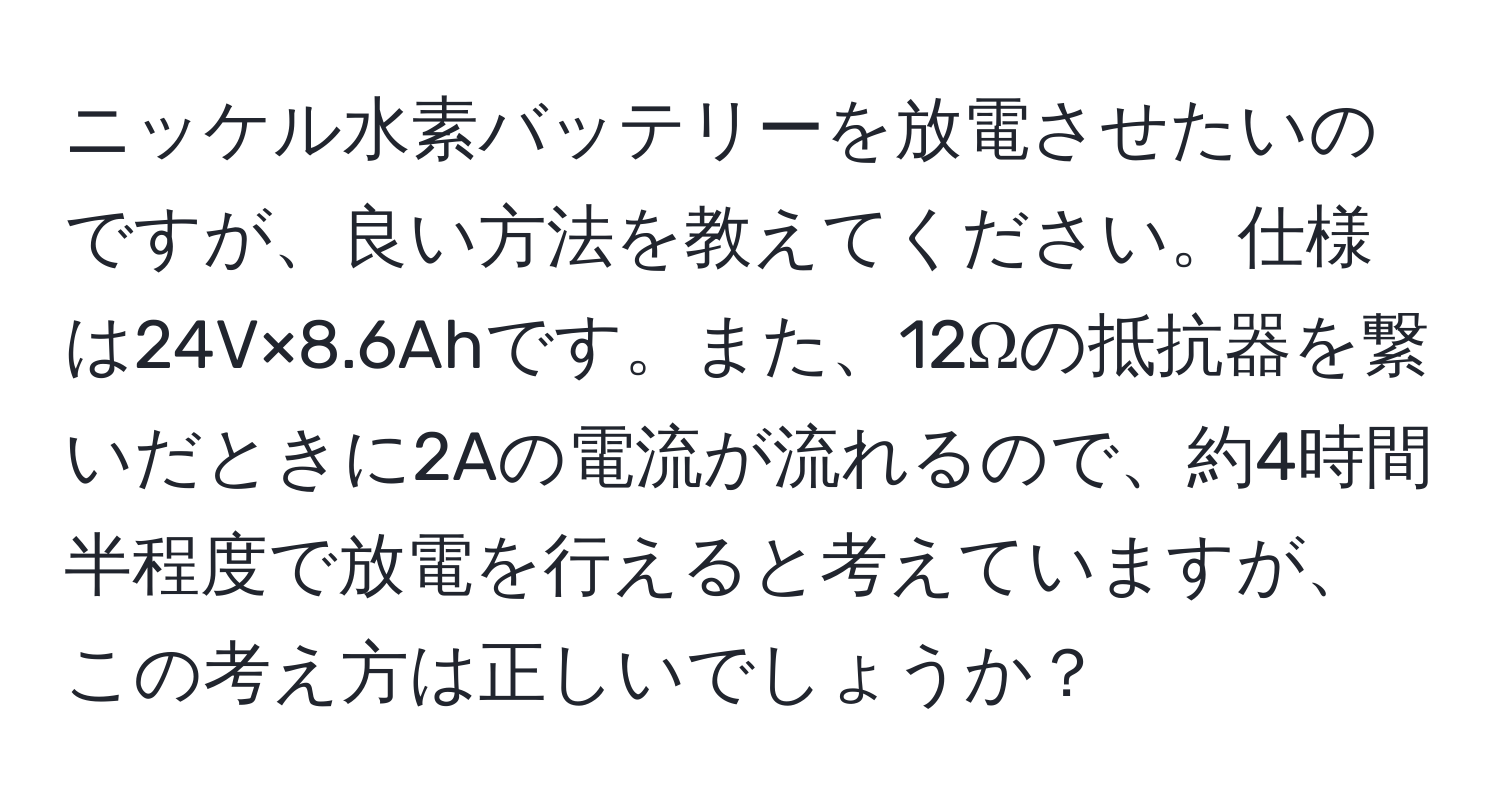 ニッケル水素バッテリーを放電させたいのですが、良い方法を教えてください。仕様は24V×8.6Ahです。また、12Ωの抵抗器を繋いだときに2Aの電流が流れるので、約4時間半程度で放電を行えると考えていますが、この考え方は正しいでしょうか？