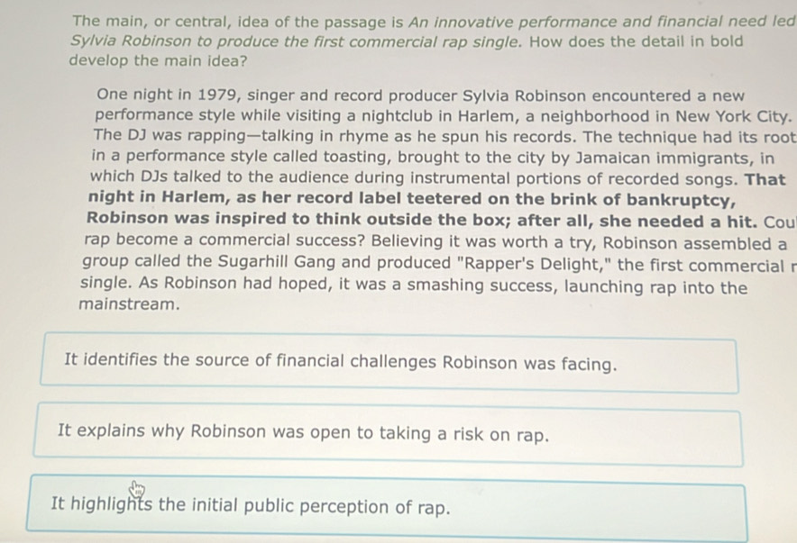 The main, or central, idea of the passage is An innovative performance and financial need led
Sylvia Robinson to produce the first commercial rap single. How does the detail in bold
develop the main idea?
One night in 1979, singer and record producer Sylvia Robinson encountered a new
performance style while visiting a nightclub in Harlem, a neighborhood in New York City.
The DJ was rapping—talking in rhyme as he spun his records. The technique had its root
in a performance style called toasting, brought to the city by Jamaican immigrants, in
which DJs talked to the audience during instrumental portions of recorded songs. That
night in Harlem, as her record label teetered on the brink of bankruptcy,
Robinson was inspired to think outside the box; after all, she needed a hit. Cou
rap become a commercial success? Believing it was worth a try, Robinson assembled a
group called the Sugarhill Gang and produced "Rapper's Delight," the first commercial r
single. As Robinson had hoped, it was a smashing success, launching rap into the
mainstream.
It identifies the source of financial challenges Robinson was facing.
It explains why Robinson was open to taking a risk on rap.
It highlights the initial public perception of rap.