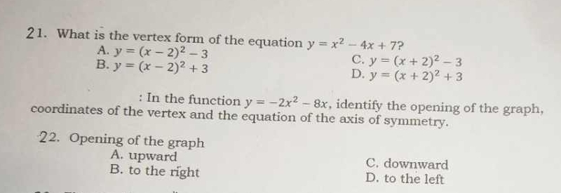 What is the vertex form of the equation y=x^2-4x+7 ?
A. y=(x-2)^2-3 C. y=(x+2)^2-3
B. y=(x-2)^2+3
D. y=(x+2)^2+3
: In the function y=-2x^2-8x , identify the opening of the graph,
coordinates of the vertex and the equation of the axis of symmetry.
22. Opening of the graph
A. upward C. downward
B. to the right D. to the left