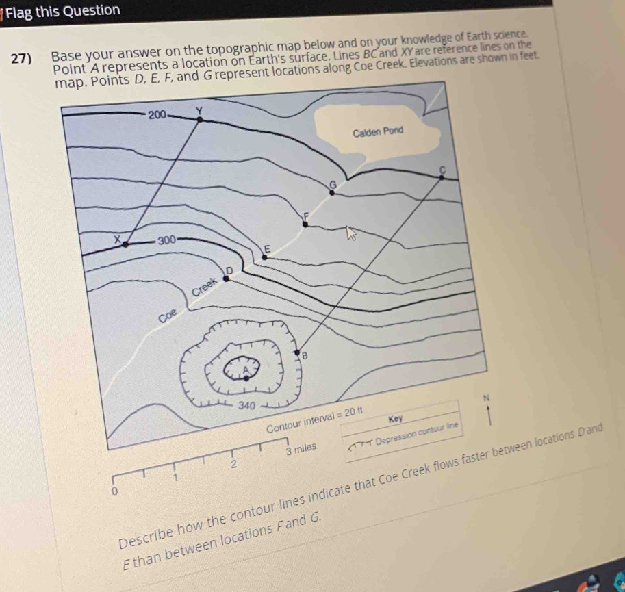 Flag this Question
27) Base your answer on the topographic map below and on your knowledge of Earth science.
Point A represents a location on Earth's surface. Lines BC and XY are reference lines on the
map. Points D, E, F, and G represent locations along Coe Creek. Elevations are shown in feet.
Describe how the contween locations D and
E than between locations Fand G