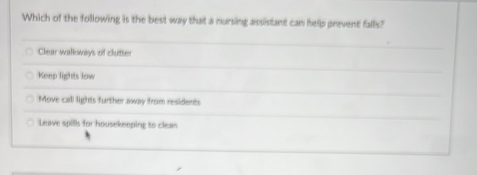 Which of the following is the best way that a nursing assistant can hellp prevent falls?
Clear walkways of clutter
Keep lights low
Move call lights further away from residents
Leave spills for housekeeping to clean