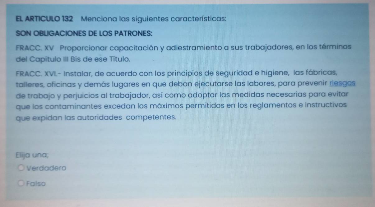 EL ARTICULO 132 Menciona las siguientes características:
SON OBLIGACIONES DE LOS PATRONES:
FRACC. XV Proporcionar capacitación y adiestramiento a sus trabajadores, en los términos
del Capítulo III Bis de ese Título.
FRACC. XVL- Instalar, de acuerdo con los principios de seguridad e higiene, las fábricas,
talleres, oficinas y demás lugares en que deban ejecutarse las labores, para prevenir riesgos
de trabajo y perjuicios al trabajador, así como adoptar las medidas necesarias para evitar
que los contaminantes excedan los máximos permitidos en los reglamentos e instructivos
que expidan las autoridades competentes.
Elija una;
Verdadero
Falso