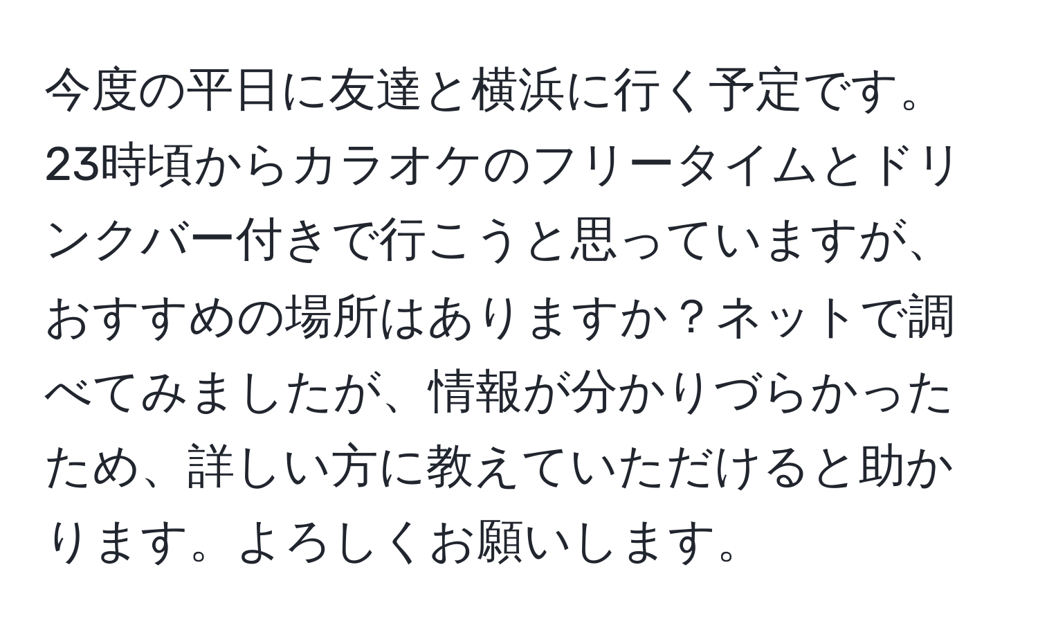 今度の平日に友達と横浜に行く予定です。23時頃からカラオケのフリータイムとドリンクバー付きで行こうと思っていますが、おすすめの場所はありますか？ネットで調べてみましたが、情報が分かりづらかったため、詳しい方に教えていただけると助かります。よろしくお願いします。