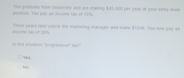 You graduate from University and are making $45,000 per year at your entry level
position. You pay an income tax of 15%.
Three years later you're the marketing manager and make $120k. You now pay an
income tax of 28%.
Is this situation "progressive" tax?
Yes.
No.