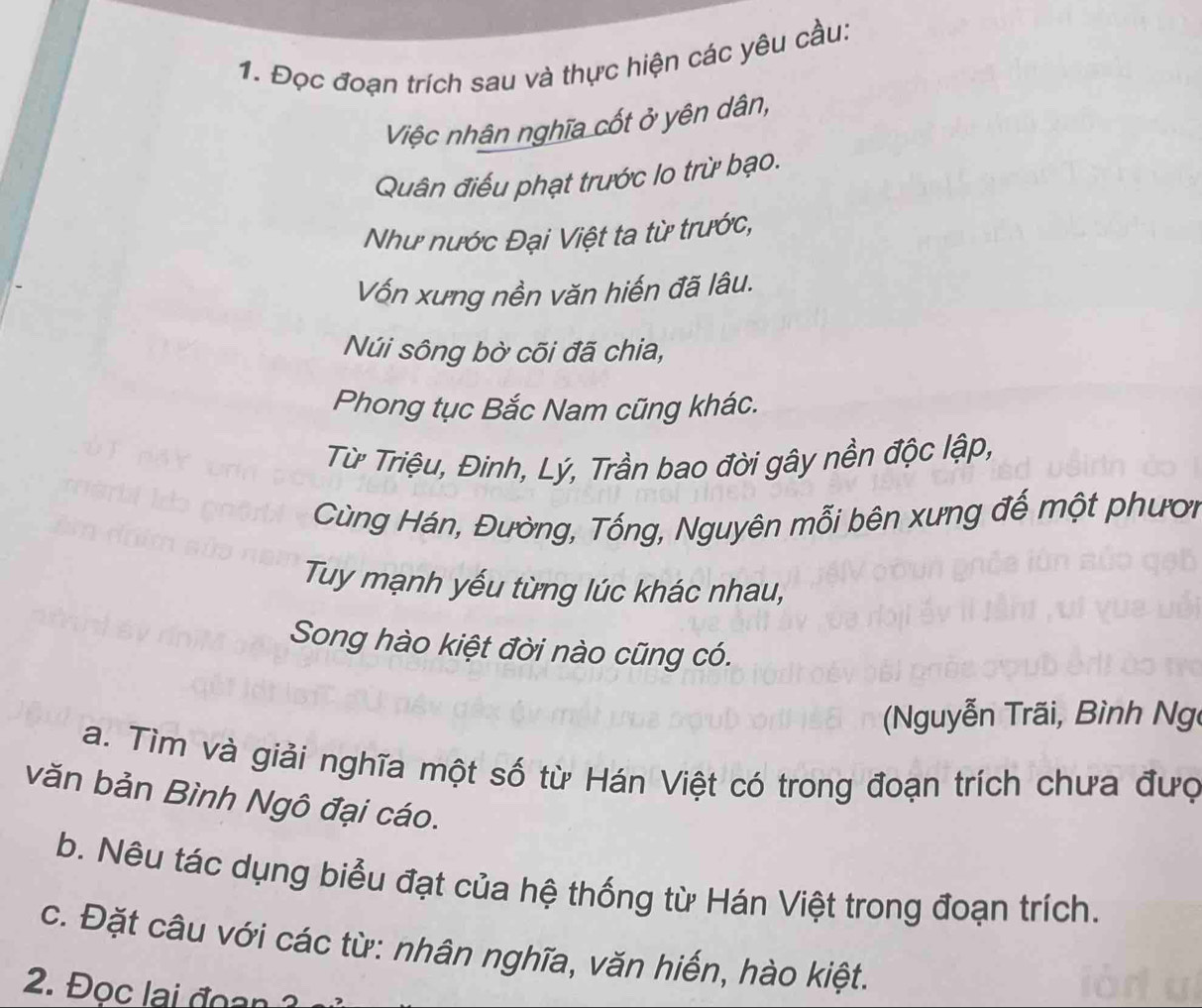 Đọc đoạn trích sau và thực hiện các yêu cầu: 
Việc nhân nghĩa cốt ở yên dân, 
Quân điều phạt trước lo trừ bạo. 
Như nước Đại Việt ta từ trước, 
Vốn xưng nền văn hiến đã lâu. 
Núi sông bờ cõi đã chia, 
Phong tục Bắc Nam cũng khác. 
Từ Triệu, Đinh, Lý, Trần bao đời gây nền độc lập, 
Cùng Hán, Đường, Tống, Nguyên mỗi bên xưng đế một phươi 
Tuy mạnh yếu từng lúc khác nhau, 
Song hào kiệt đời nào cũng có. 
Nguyễn Trãi, Bình Ng 
a. Tìm và giải nghĩa một số từ Hán Việt có trong đoạn trích chưa đượ 
văn bản Bình Ngô đại cáo. 
b. Nêu tác dụng biểu đạt của hệ thống từ Hán Việt trong đoạn trích. 
c. Đặt câu với các từ: nhân nghĩa, văn hiến, hào kiệt. 
2. Đọc lai đoan