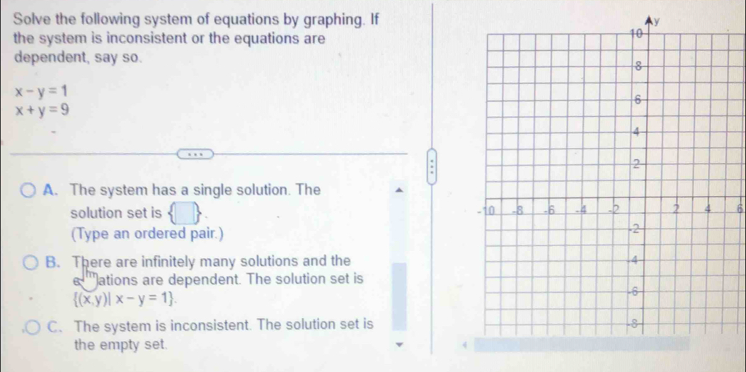 Solve the following system of equations by graphing. If
the system is inconsistent or the equations are
dependent, say so.
x-y=1
x+y=9
A. The system has a single solution. The
solution set is 6
(Type an ordered pair.)
B. There are infinitely many solutions and the
e '''ations are dependent. The solution set is
 (x,y)|x-y=1.
C、 The system is inconsistent. The solution set is
the empty set.