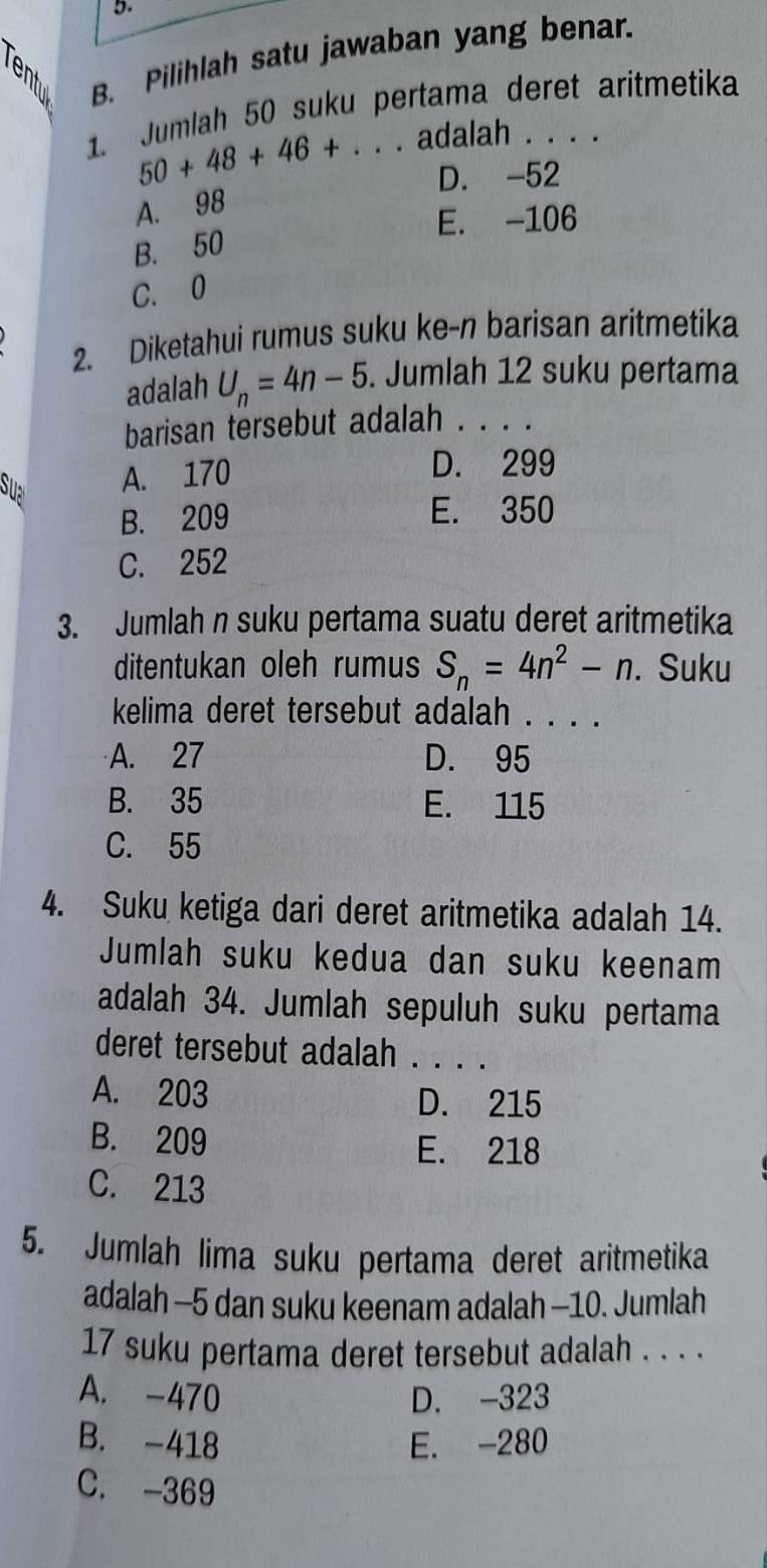 Pilihlah satu jawaban yang benar.
1. Jumlah 50 suku pertama deret aritmetika
50+48+46+. adalah . . .
D. -52
A. 98
E. -106
B. 50
C. 0
2. Diketahui rumus suku ke-n barisan aritmetika
adalah U_n=4n-5. Jumlah 12 suku pertama
barisan tersebut adalah . . . .
Sua A. 170
D. 299
B. 209 E. 350
C. 252
3. Jumlah n suku pertama suatu deret aritmetika
ditentukan oleh rumus S_n=4n^2-n. Suku
kelima deret tersebut adalah . . . .
A. 27 D. 95
B. 35 E. 115
C. 55
4. Suku ketiga dari deret aritmetika adalah 14.
Jumlah suku kedua dan suku keenam
adalah 34. Jumlah sepuluh suku pertama
deret tersebut adalah . . . .
A. 203 D. 215
B. 209 E. 218
C. 213
5. Jumlah lima suku pertama deret aritmetika
adalah -5 dan suku keenam adalah -10. Jumlah
17 suku pertama deret tersebut adalah . . . .
A. -470 D. -323
B. -418 E. -280
C. -369