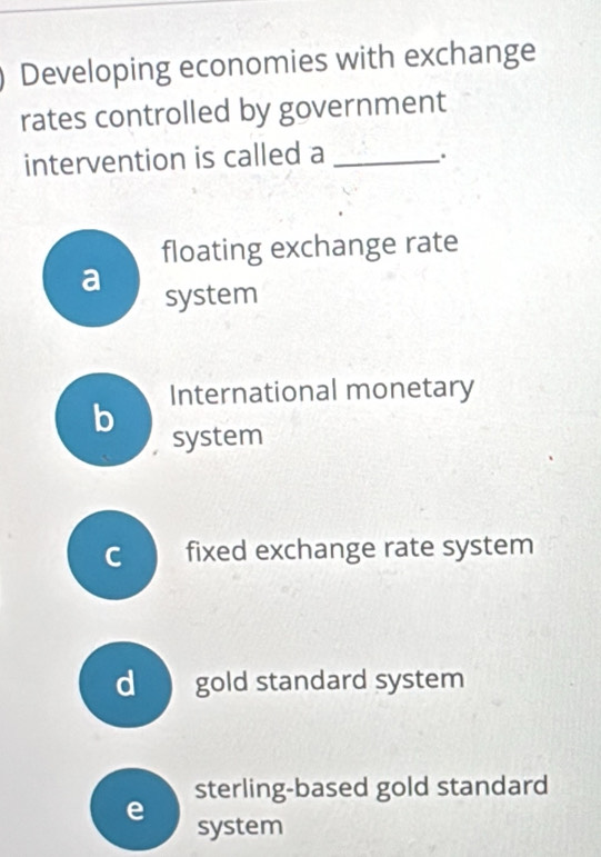 Developing economies with exchange
rates controlled by government
intervention is called a _.
floating exchange rate
a
system
International monetary
b
system
c fixed exchange rate system
d gold standard system
sterling-based gold standard
e system