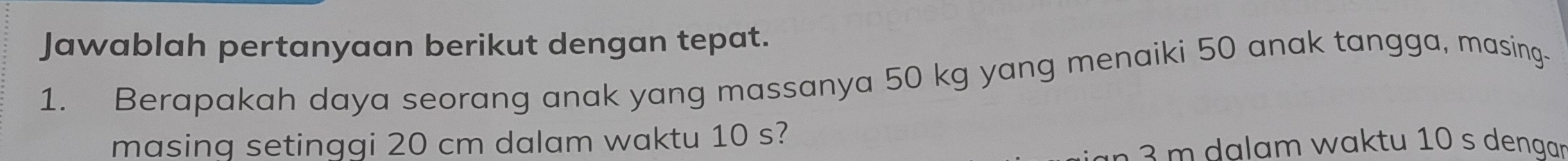 Jawablah pertanyaan berikut dengan tepat. 
1. Berapakah daya seorang anak yang massanya 50 kg yang menaiki 50 anak tangga, masing- 
masing setinggi 20 cm dalam waktu 10 s? 
a am w aktu 10 s dengr