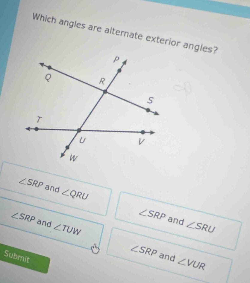 Which angles are alternate exterior angles?
∠ SRP and ∠ QRU ∠ SRP
∠ SRP and ∠ TUW
and ∠ SRU
Submit
∠ SRP and ∠ VUR