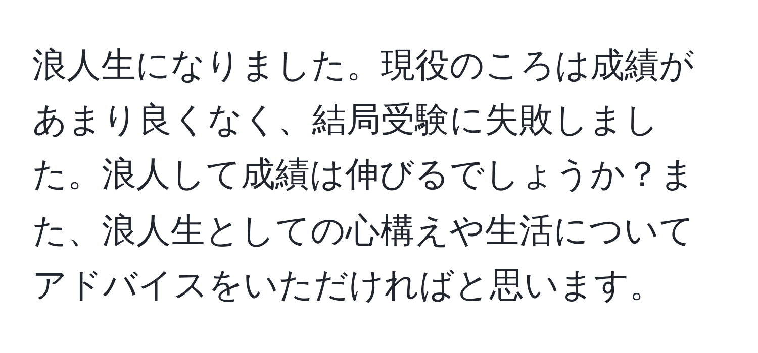 浪人生になりました。現役のころは成績があまり良くなく、結局受験に失敗しました。浪人して成績は伸びるでしょうか？また、浪人生としての心構えや生活についてアドバイスをいただければと思います。