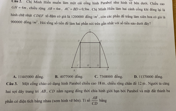 Cầu 2, Chị Minh Hiền muồn làm một cái cổng hình Parabol như hình vẽ bên dưới. Chiều cao
GH=4m , chiều rộng AB=4m, AC=BD=0,9m. Chị Minh Hiền làm hai cánh cổng khi đóng lại là
hình chữ nhật CDEF tô đậm có giá là 1200000dong/m^2 , còn các phần đề trắng làm xiên hoa có giá là
900000dong/m^2. Hỏi tổng số tiền để làm hai phần nói trên gần nhất với số tiền nào dưới đây?
A. 11445000 đồng. B. 4077000 dồng C. 7368000 đồng. D. 11370000 đồng.
Câu 3. Một cổng chào có dạng hình Parabol chiều cao 18m, chiều rộng chân để 12 m. Người ta căng
hai sợi dây trang trí AB, CD nằm ngang đồng thời chia hình giới hạn bởi Parabol và mặt đất thành ba
phần có diện tích bằng nhau (xem hình vẽ bên). Ti số  AB/CD  bằng