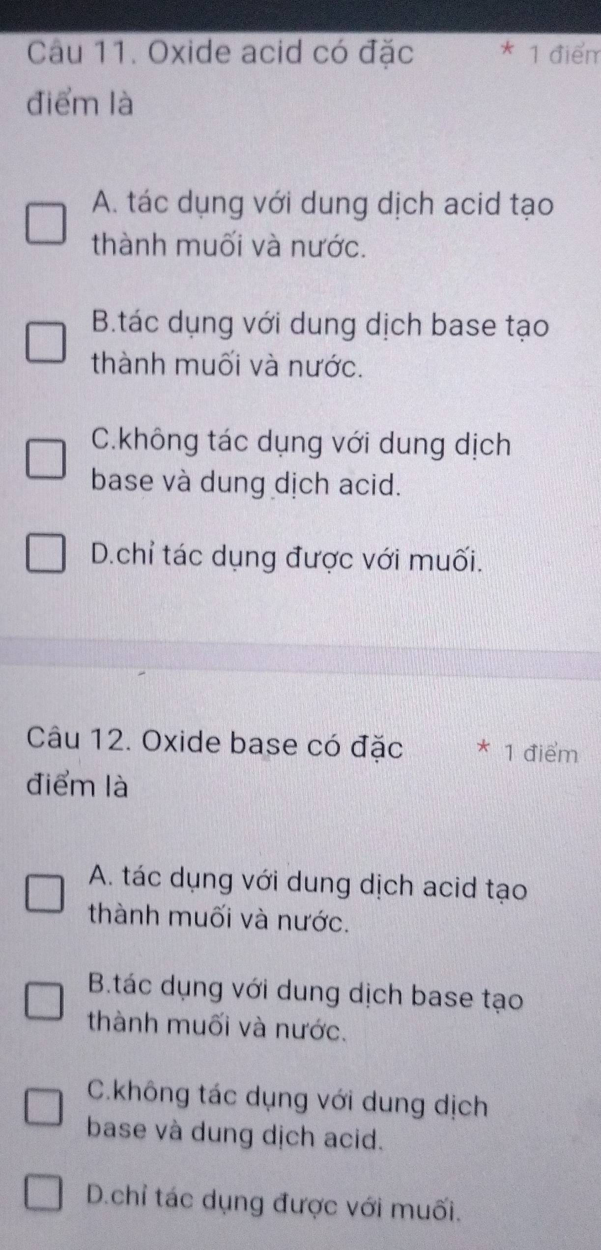 Oxide acid có đặc * 1 điểm
điểm là
A. tác dụng với dung dịch acid tạo
thành muối và nước.
B.tác dụng với dung dịch base tạo
thành muối và nước.
C.không tác dụng với dung dịch
base và dung dịch acid.
D.chỉ tác dụng được với muối.
Câu 12. Oxide base có đặc
* 1 điểm
điểm là
A. tác dụng với dung dịch acid tạo
thành muối và nước.
B.tác dụng với dung dịch base tạo
thành muối và nước.
C.không tác dụng với dung dịch
base và dung dịch acid.
D.chỉ tác dụng được với muối.