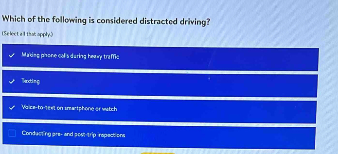 Which of the following is considered distracted driving?
(Select all that apply.)
Making phone calls during heavy traffic
Texting
Voice-to-text on smartphone or watch
Conducting pre- and post-trip inspections