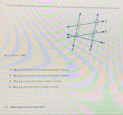 Given the following information, determine which lines, if any, are parallel. State the theorem that justifies your answer
m∠ 7+m∠ 6=180°
A) g § A; Converse of Corresponding Angles Theorem
B) ρ§φ; Converse of Corresponding Angles Theorem
C) ρ | φ : Consecutive Interior Angles Converse
D) £ § A; Alternate Interior Angles Converse
Need help with this question?