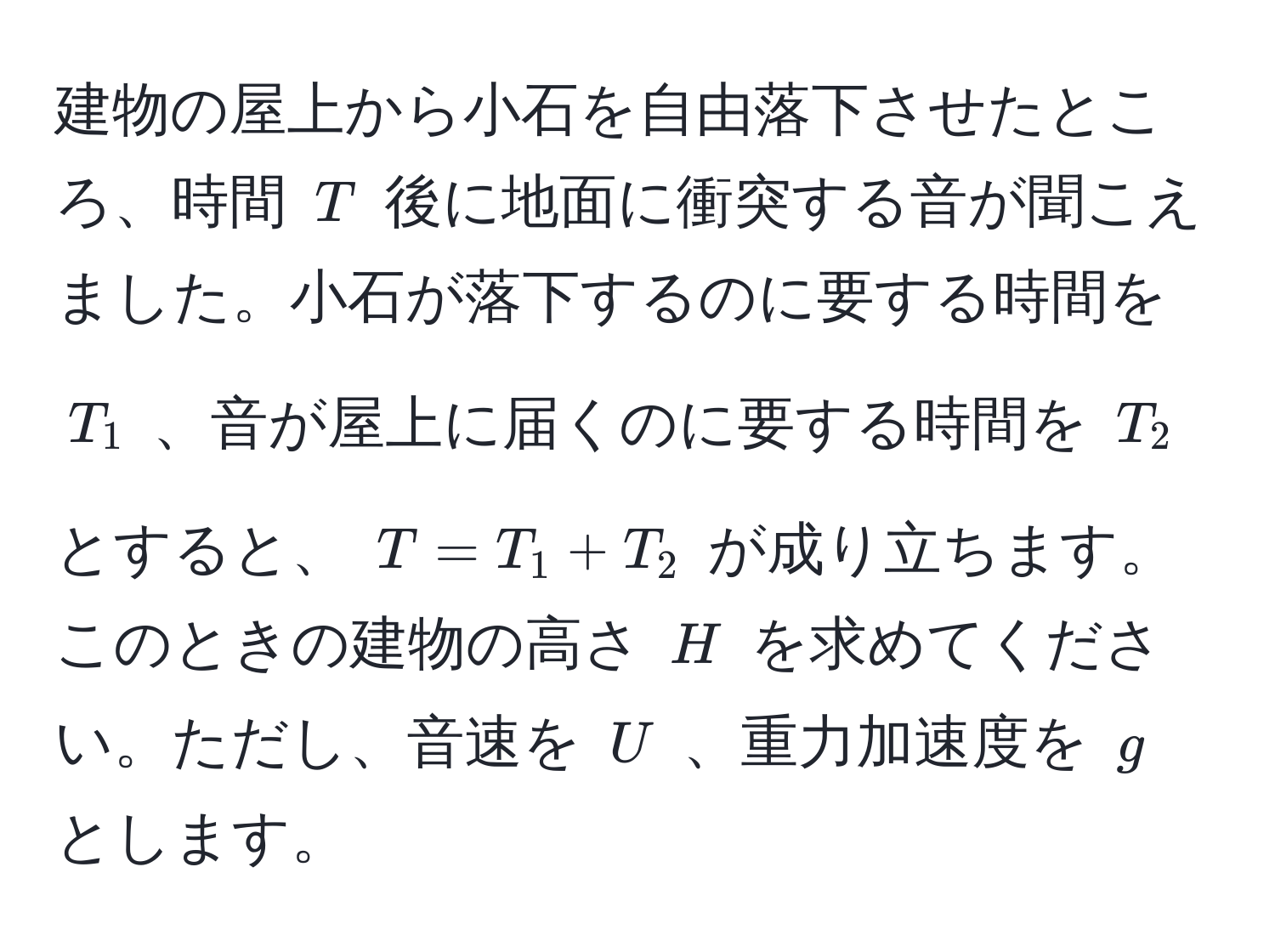 建物の屋上から小石を自由落下させたところ、時間 $T$ 後に地面に衝突する音が聞こえました。小石が落下するのに要する時間を $T_1$ 、音が屋上に届くのに要する時間を $T_2$ とすると、 $T = T_1 + T_2$ が成り立ちます。このときの建物の高さ $H$ を求めてください。ただし、音速を $U$ 、重力加速度を $g$ とします。