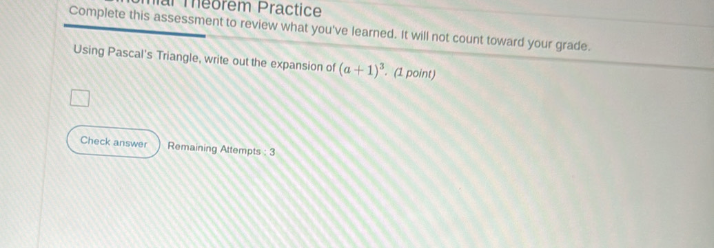 mar Théorem Practice 
Complete this assessment to review what you've learned. It will not count toward your grade. 
Using Pascal's Triangle, write out the expansion of (a+1)^3 (1 point) 
Check answer Remaining Attempts : 3