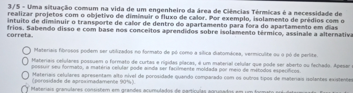 3/5 - Uma situação comum na vida de um engenheiro da área de Ciências Térmicas é a necessidade de
realizar projetos com o objetivo de diminuir o fluxo de calor. Por exemplo, isolamento de prédios com o
intuito de diminuir o transporte de calor de dentro do apartamento para fora do apartamento em dias
frios. Sabendo disso e com base nos conceitos aprendidos sobre isolamento térmico, assinale a alternativa
correta.
Materiais fibrosos podem ser utilizados no formato de pó como a sílica diatomácea, vermiculite ou o pó de perlite.
Materiais celulares possuem o formato de curtas e rígidas placas, é um material celular que pode ser aberto ou fechado. Apesar é
possuir seu formato, a matéria celular pode ainda ser facilmente moldada por meio de métodos específicos.
Materiais celulares apresentam alto nível de porosidade quando comparado com os outros tipos de materiais isolantes existentes
(porosidade de aproximadamente 90%).
Materiais granulares consistem em grandes acumulados de partículas agrupados em um formato pré deto