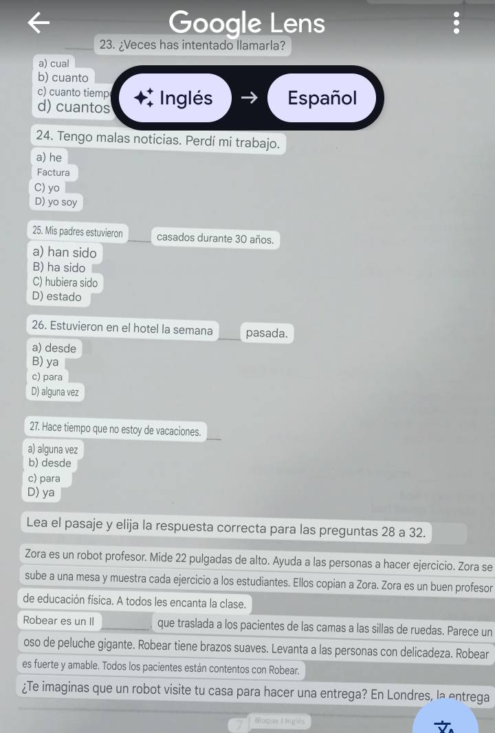 Google Lens
23. ¿Veces has intentado llamarla?
a) cual
b) cuanto
c) cuanto tiemp
d) cuantos Inglés
Español
24. Tengo malas noticias. Perdí mi trabajo.
a) he
Factura
C) yo
D) yo soy
25. Mis padres estuvieron casados durante 30 años.
a) han sido
B) ha sido
C) hubiera sido
D) estado
26. Estuvieron en el hotel la semana pasada.
a) desde
B) ya
c) para
D) alguna vez
27. Hace tiempo que no estoy de vacaciones.
a) alguna vez
b) desde
c) para
D) ya
Lea el pasaje y elija la respuesta correcta para las preguntas 28 a 32.
Zora es un robot profesor. Mide 22 pulgadas de alto. Ayuda a las personas a hacer ejercicio. Zora se
sube a una mesa y muestra cada ejercicio a los estudiantes. Ellos copian a Zora. Zora es un buen profesor
de educación física. A todos les encanta la clase.
Robear es un II _que traslada a los pacientes de las camas a las sillas de ruedas. Parece un
oso de peluche gigante. Robear tiene brazos suaves. Levanta a las personas con delicadeza. Robear
es fuerte y amable. Todos los pacientes están contentos con Robear.
¿Te imaginas que un robot visite tu casa para hacer una entrega? En Londres, la entrega
Bloque L nglés