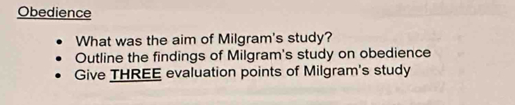 Obedience 
What was the aim of Milgram's study? 
Outline the findings of Milgram's study on obedience 
Give THREE evaluation points of Milgram's study