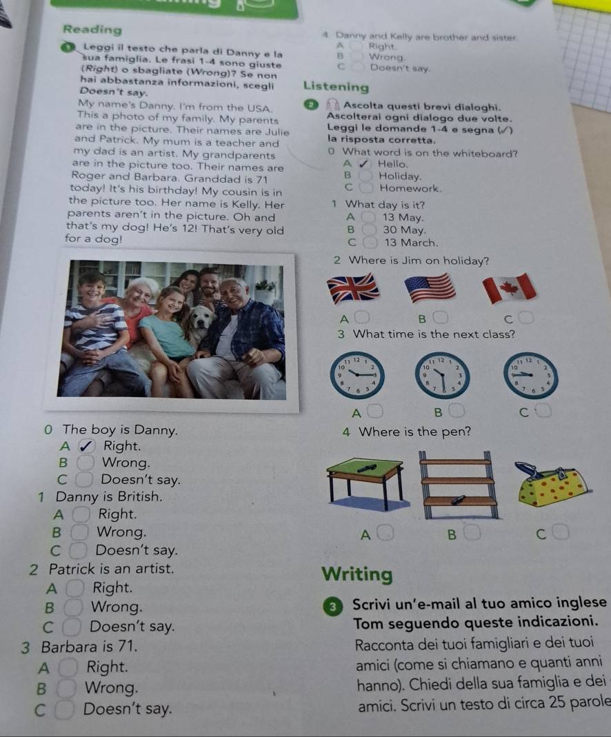Reading 4 Danny and Kelly are brother and sister
A Right.
Leggi il testo che parla di Danny e la B Wrong.
sua famiglia. Le frasi 1-4 sono giuste C Doesn't say.
(Right) o sbagliate (Wrong)? Se non
hai abbastanza informazioni, scegli Listening
Doesn't say.
My name's Danny. I'm from the USA. Ascolta questi brevi dialoghi.
This a photo of my family. My parents Ascolterai ogni dialogo due volte.
are in the picture. Their names are Julie Leggi le domande 1-4 e segna ()
and Patrick. My mum is a teacher and la risposta corretta.
my dad is an artist. My grandparents 0 What word is on the whiteboard?
are in the picture too. Their names are A Hello.
B
Roger and Barbara. Granddad is 71 Holiday.
today! It's his birthday! My cousin is in C Homework.
the picture too. Her name is Kelly. Her 1 What day is it?
parents aren't in the picture. Oh and A 13 May.
that's my dog! He's 12! That's very old B 30 May.
for a dog! 13 March.
C
2 Where is Jim on holiday?
A B
cí
3 What time is the next class?
A B
C
( The boy is Danny. 4 Where is the pen?
A Right.
B Wrong.
C Doesn't say.
1 Danny is British.
A Right.
B Wrong. A B C
C Doesn't say.
2 Patrick is an artist. Writing
A Right.
B Wrong. Scrivi un’e-mail al tuo amico inglese
C Doesn't say. Tom seguendo queste indicazioni.
3 Barbara is 71. Racconta dei tuoi famigliari e deí tuoi
A Right. amici (come si chiamano e quanti anni
B Wrong. hanno). Chiedi della sua famiglia e dei
C Doesn't say. amici. Scrivi un testo di circa 25 parole