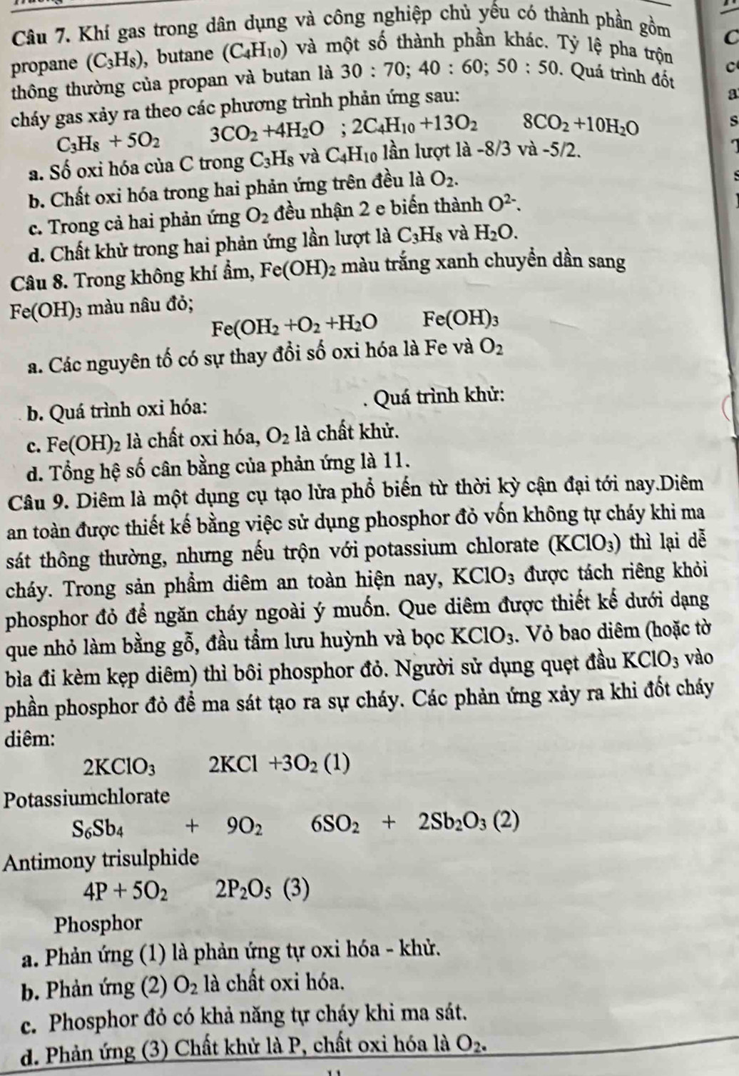 Khí gas trong dân dụng và công nghiệp chủ yếu có thành phần gồm
C
propane (C_3H_8) , butane (C_4H_10) và một số thành phần khác. Tỷ lệ pha trộn
C
thông thường của propan và butan là 30:70;40:60;50:50. Quá trình đốt
cháy gas xảy ra theo các phương trình phản ứng sau:
a
C_3H_8+5O_2 3CO_2+4H_2O;2C_4H_10+13O_2 8CO_2+10H_2O
s
a. Số oxi hóa của C trong C_3H_8 và C_4H_10 lần lượt là -8/3 và -5/2.

b. Chất oxi hóa trong hai phản ứng trên đều là O_2.
c. Trong cả hai phản img O_2 đều nhận 2 e biến thành O^(2-).
d. Chất khử trong hai phản ứng lần lượt là C_3H_8 và H_2O.
Câu 8. Trong không khí ẩm, Fe(OH)_2 màu trắng xanh chuyền dần sang
Fe(OH) 3 màu nâu đỏ;
Fe(OH_2+O_2+H_2O Fe(OH)_3
a. Các nguyên tố có sự thay đổi số oxi hóa là Fe và O_2
b. Quá trình oxi hóa:  Quá trình khử:
c. Fe(OH)_2 2 là chất oxi hóa, O_2 là chất khử.
d. Tổng hệ số cân bằng của phản ứng là 11.
Câu 9. Diêm là một dụng cụ tạo lửa phổ biến từ thời kỳ cận đại tới nay.Diêm
an toàn được thiết kế bằng việc sử dụng phosphor đỏ vốn không tự cháy khi ma
sát thông thường, nhưng nếu trộn với potassium chlorate (KClO_3) thì lại dễ
cháy. Trong sản phẩm diêm an toàn hiện nay, I KClO_3 được tách riêng khỏi
phosphor đỏ để ngăn cháy ngoài ý muốn. Que diêm được thiết kế dưới dạng
que nhỏ làm bằng gỗ, đầu tầm lưu huỳnh và bọc KClO_3 1. Vỏ bao diêm (hoặc tờ
bìa đi kèm kẹp diêm) thì bôi phosphor đỏ. Người sử dụng quẹt đầu K CIO 3 vào
phần phosphor đỏ để ma sát tạo ra sự cháy. Các phản ứng xảy ra khi đốt cháy
diêm:
2KClO_3 2KCl+3O_2(1)
Potassiumchlorate
S_6Sb_4+9O_2^(- 6SO_2)+2Sb_2O_3(2)
Antimony trisulphide
4P+5O_2 2P_2O_5(3)
Phosphor
a. Phản ứng (1) là phản ứng tự oxi hóa - khử.
b. Phản ứng (2) O_2 là chất oxi hóa.
c. Phosphor đỏ có khả năng tự cháy khi ma sát.
d. Phản ứng (3) Chất khử là P, chất oxi hóa là O_2.