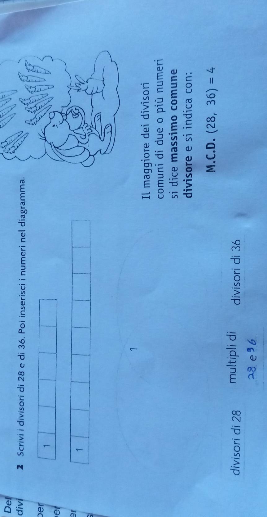 Del 
divi 2 Scrivi i divisori di 28 e di 36. Poi inserisci i numeri nel diagramma. 
ber
1
er 
er
1
1
Il maggiore dei divisori 
comuni di due o più numeri 
si dice massimo comune 
divisore e si indica con: 
M.C.D. (28,36)=4
divisori di 28 multipli di divisori di 36
28 e³6