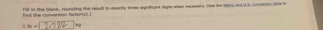 Fill in the blank, rounding the result to exactly three significant digits when necessary. (Use the Metric and U.S. Conversion table to 
find the conversion factor(s).)
6lb= kg