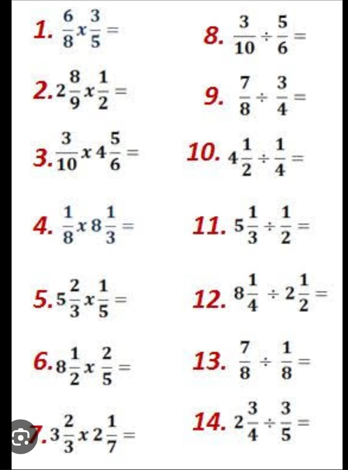  6/8 *  3/5 =
8.  3/10 /  5/6 =
2. 2 8/9 *  1/2 =
9.  7/8 /  3/4 =
10. 
3.  3/10 * 4 5/6 = 4 1/2 /  1/4 =
4.  1/8 * 8 1/3 = 11. 5 1/3 /  1/2 =
5. 5 2/3 *  1/5 = 12. 8 1/4 / 2 1/2 =
6. 8 1/2 *  2/5 = 13.  7/8 /  1/8 =
o. 3 2/3 * 2 1/7 =
14. 2 3/4 /  3/5 =