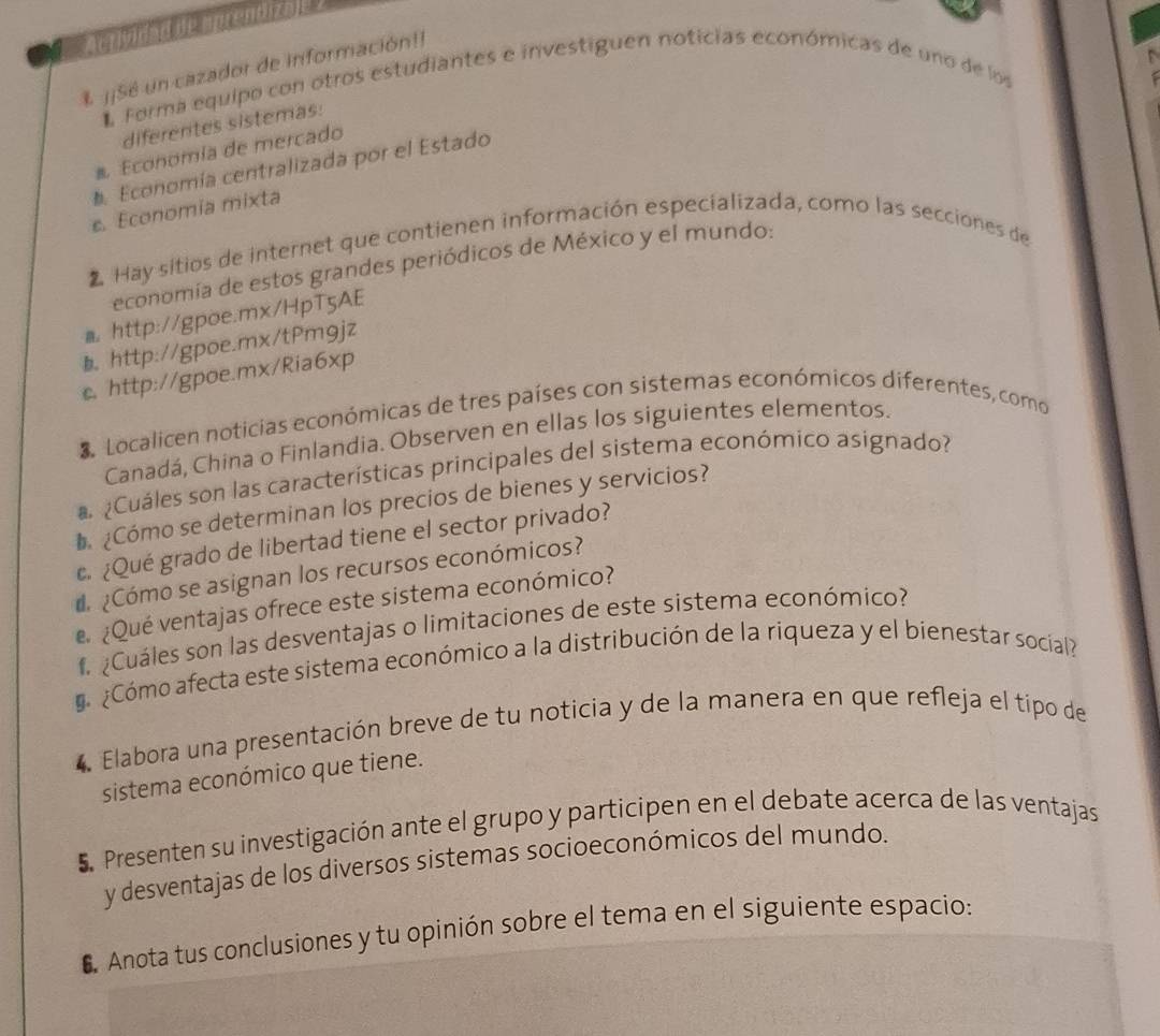 Acrividad de mprentizale ? 
j¡Sé un cazador de información!! 
Forma equipo con otros estudiantes e investiguen noticias económicas de uno de los 
diferentes sistemas: 
# Economía de mercado 
Economía centralizada por el Estado 
s. Economía mixta 
Hay sitios de internet que contienen información especializada, como las secciones de 
economia de estos grandes periódicos de México y el mundo: 
a http://gpoe.mx/HpT5AE 
◣ http://gpoe.mx/tPm9jz 
c. http://gpoe.mx/Ria6xp 
S Localicen noticias económicas de tres países con sistemas económicos diferentes, como 
Canadá, China o Finlandia. Observen en ellas los siguientes elementos. 
¿Cuáles son las características principales del sistema económico asignado? 
¿Cómo se determinan los precios de bienes y servicios? 
c. ¿Qué grado de libertad tiene el sector privado? 
¿Cómo se asignan los recursos económicos? 
¿Qué ventajas ofrece este sistema económico? 
Cuáles son las desventajas o limitaciones de este sistema económico? 
¿Cómo afecta este sistema económico a la distribución de la riqueza y el bienestar socíal? 
4 Elabora una presentación breve de tu noticia y de la manera en que refleja el típo de 
sistema económico que tiene. 
5 Presenten su investigación ante el grupo y participen en el debate acerca de las ventajas 
y desventajas de los diversos sistemas socioeconómicos del mundo. 
6 Anota tus conclusiones y tu opinión sobre el tema en el siguiente espacio: