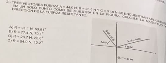 TRES VECTORES FUERZA A=44.0N,B=26.5N Y C=31.0N SE ENCUENTRAN APLICADA
DIRECCIÓN DE LA FUERZA RESULTANTE
en un sólo punto como se muestra en la figura. calcule la magnitud
A) R=91.1N,53.91°
B) R=77.4N.79.1°
C) R=26.7N,25.8°
D) R=54.9N,12.2°