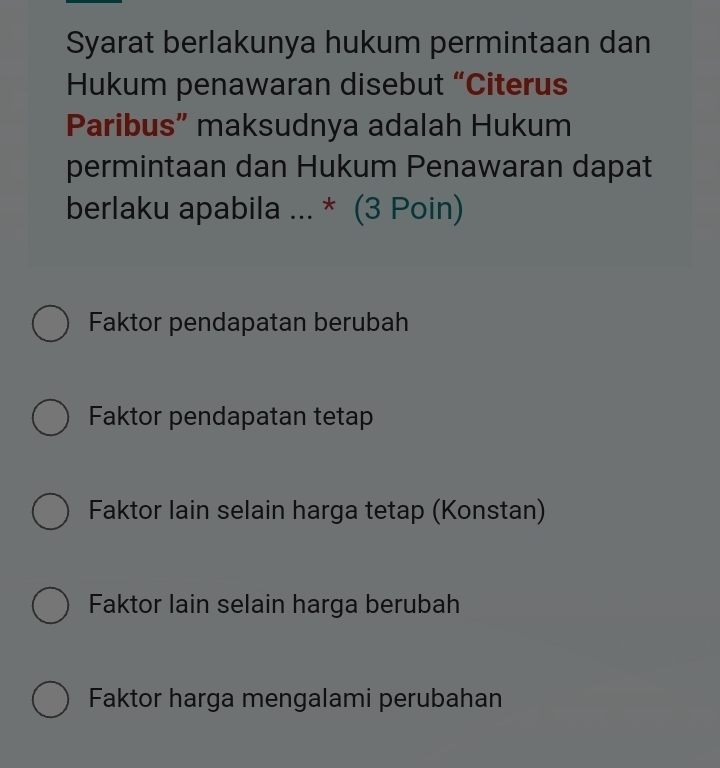 Syarat berlakunya hukum permintaan dan
Hukum penawaran disebut “Citerus
Paribus” maksudnya adalah Hukum
permintaan dan Hukum Penawaran dapat
berlaku apabila ... * (3 Poin)
Faktor pendapatan berubah
Faktor pendapatan tetap
Faktor lain selain harga tetap (Konstan)
Faktor lain selain harga berubah
Faktor harga mengalami perubahan