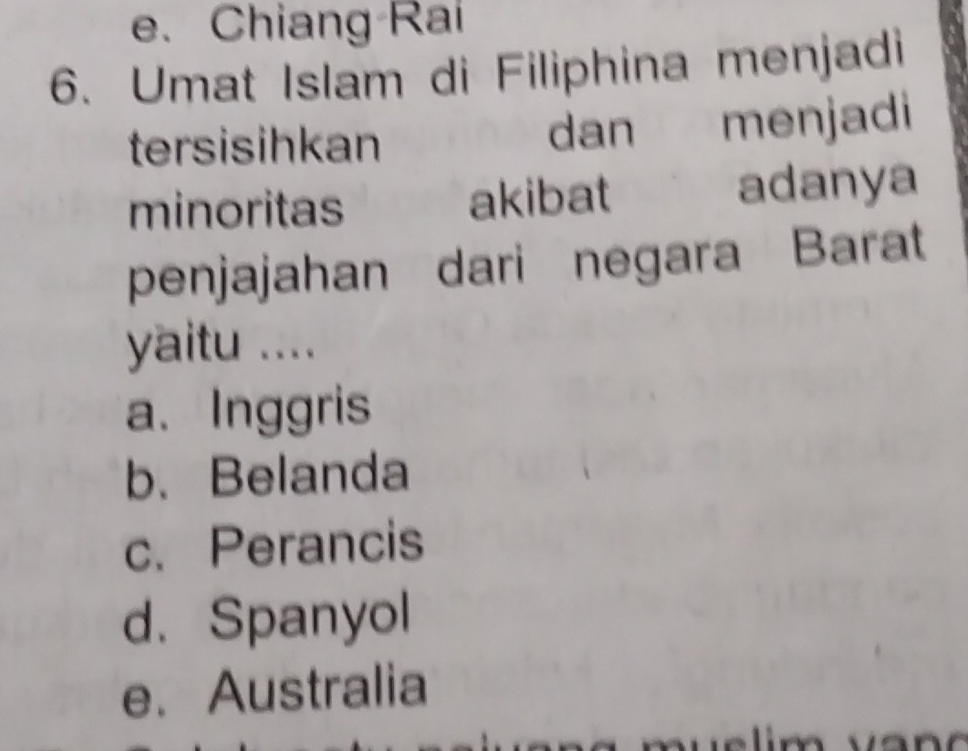 e. Chiang Rai
6. Umat Islam di Filiphina menjadi
tersisihkan dan menjadi
minoritas akibat adanya
penjajahan dari negara Barat
yaitu ....
a. Inggris
b. Belanda
c. Perancis
d. Spanyol
e. Australia