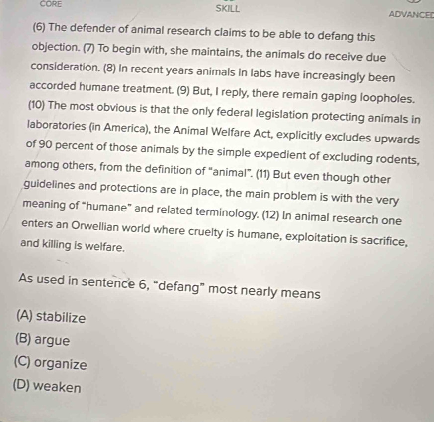 CORE SKILL ADVANCED
(6) The defender of animal research claims to be able to defang this
objection. (7) To begin with, she maintains, the animals do receive due
consideration. (8) In recent years animals in labs have increasingly been
accorded humane treatment. (9) But, I reply, there remain gaping loopholes.
(10) The most obvious is that the only federal legislation protecting animals in
laboratories (in America), the Animal Welfare Act, explicitly excludes upwards
of 90 percent of those animals by the simple expedient of excluding rodents,
among others, from the definition of “animal”. (11) But even though other
guidelines and protections are in place, the main problem is with the very
meaning of “humane” and related terminology. (12) In animal research one
enters an Orwellian world where cruelty is humane, exploitation is sacrifice,
and killing is welfare.
As used in sentence 6, “defang” most nearly means
(A) stabilize
(B) argue
(C) organize
(D) weaken