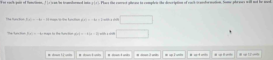 For each pair of functions, f(x) can be transformed into g(x). Place the correct phrase to complete the description of each transformation. Some phrases will not be used.
The function f(x)=-4x-10 maps to the function g(x)=-4x+2 with a shift □ 
The function f(x)=-4x maps to the function g(x)=-4(x-2) with a shift □ 
: down 12 units :down 8 units : down 4 units # down 2 units ::up 2 units :: up 4 units :: up 8 units : up 12 units